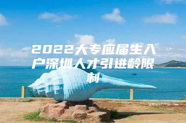 2022大專應(yīng)屆生入戶深圳人才引進(jìn)齡限制