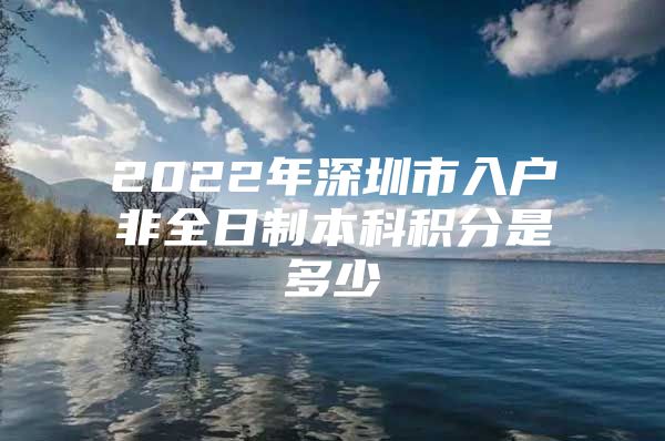 2022年深圳市入戶非全日制本科積分是多少