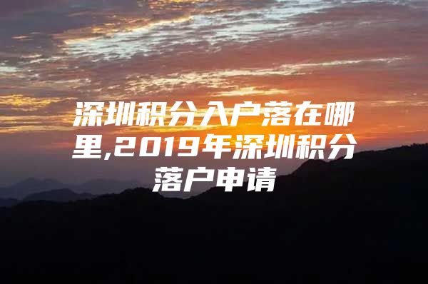 深圳積分入戶落在哪里,2019年深圳積分落戶申請