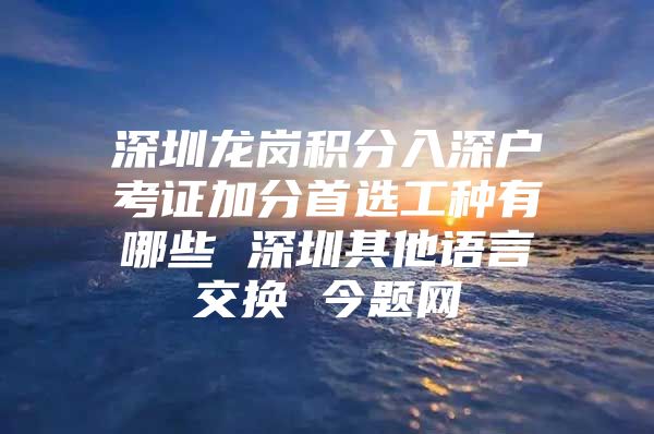 深圳龍崗積分入深戶考證加分首選工種有哪些 深圳其他語言交換 今題網(wǎng)