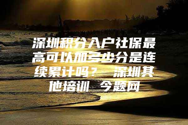 深圳積分入戶社保最高可以加多少分是連續(xù)累計嗎？ 深圳其他培訓(xùn) 今題網(wǎng)