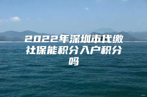 2022年深圳市代繳社保能積分入戶積分嗎