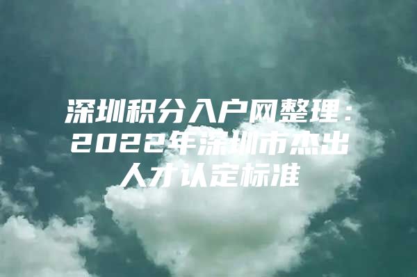 深圳積分入戶網(wǎng)整理：2022年深圳市杰出人才認(rèn)定標(biāo)準(zhǔn)