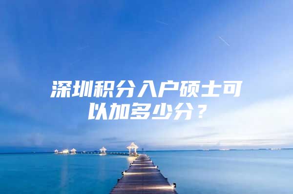 深圳積分入戶碩士可以加多少分？