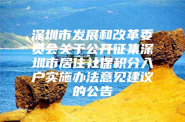 深圳市發(fā)展和改革委員會關(guān)于公開征集深圳市居住社保積分入戶實施辦法意見建議的公告