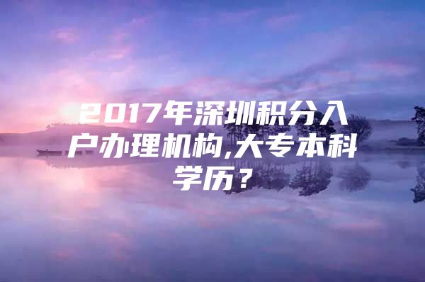 2017年深圳積分入戶辦理機構,大專本科學歷？