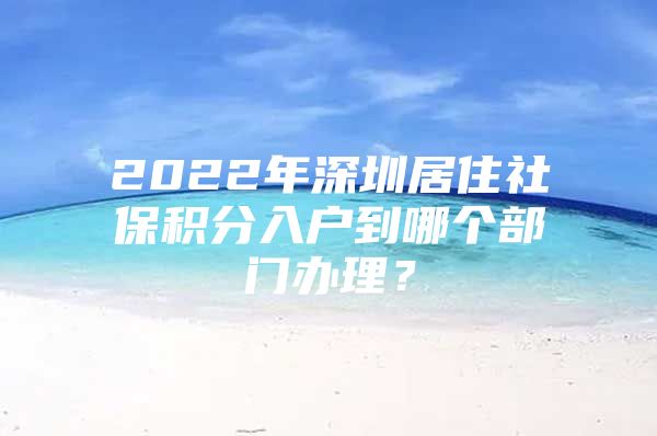 2022年深圳居住社保積分入戶到哪個(gè)部門辦理？