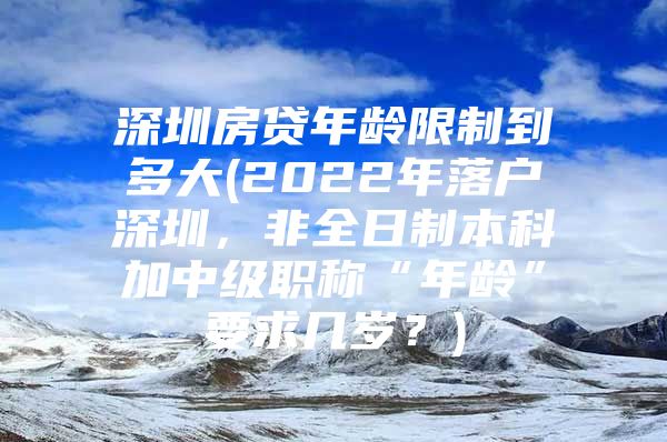 深圳房貸年齡限制到多大(2022年落戶深圳，非全日制本科加中級職稱“年齡”要求幾歲？)