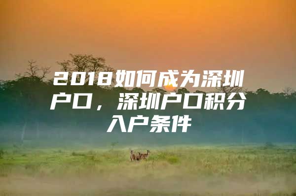 2018如何成為深圳戶口，深圳戶口積分入戶條件