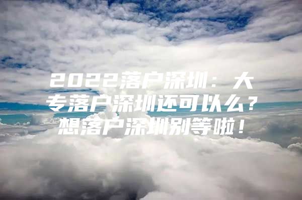 2022落戶深圳：大專落戶深圳還可以么？想落戶深圳別等啦！