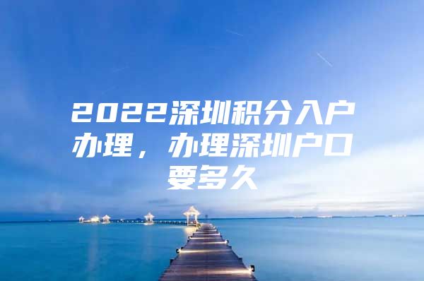 2022深圳積分入戶辦理，辦理深圳戶口要多久