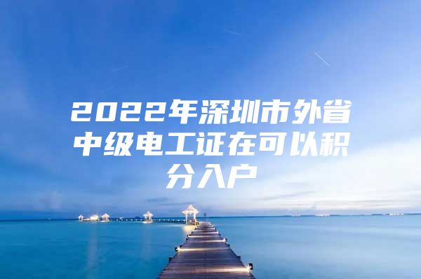 2022年深圳市外省中級(jí)電工證在可以積分入戶