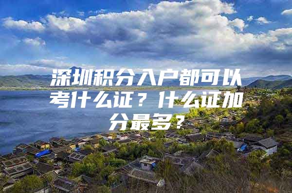 深圳積分入戶都可以考什么證？什么證加分最多？