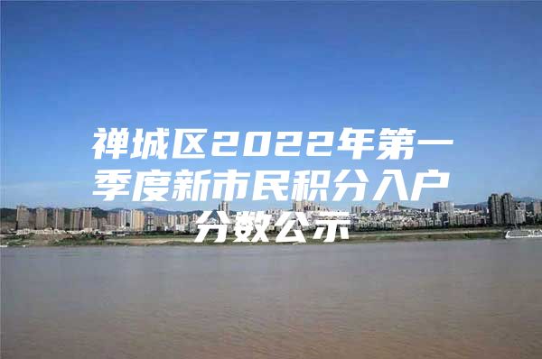 禪城區(qū)2022年第一季度新市民積分入戶分?jǐn)?shù)公示