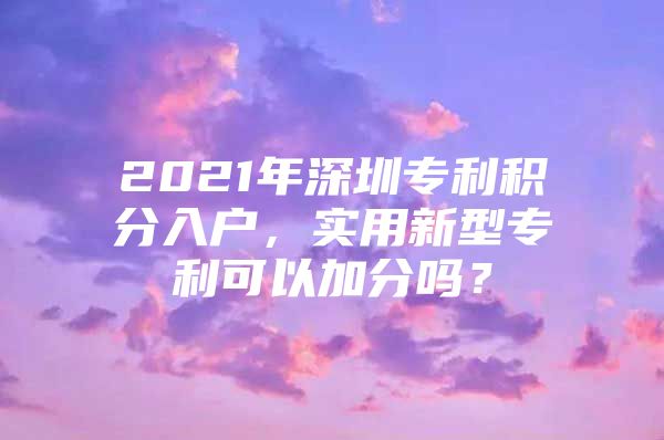 2021年深圳專利積分入戶，實用新型專利可以加分嗎？