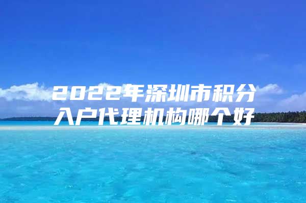 2022年深圳市積分入戶代理機(jī)構(gòu)哪個好