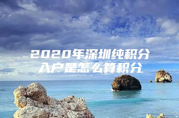 2020年深圳純積分入戶是怎么算積分