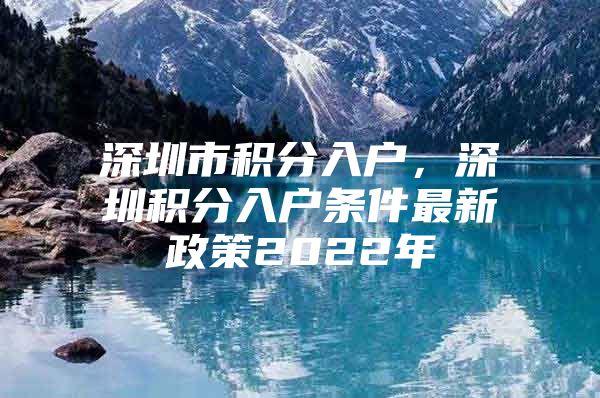 深圳市積分入戶，深圳積分入戶條件最新政策2022年