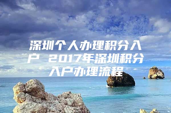 深圳個(gè)人辦理積分入戶 2017年深圳積分入戶辦理流程