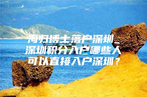 海歸博士落戶深圳_深圳積分入戶哪些人可以直接入戶深圳？