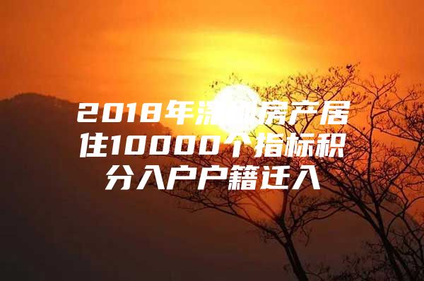 2018年深圳房產(chǎn)居住10000個(gè)指標(biāo)積分入戶戶籍遷入