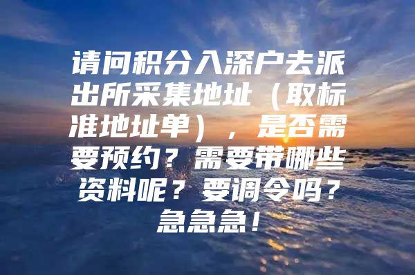 請問積分入深戶去派出所采集地址（取標準地址單），是否需要預約？需要帶哪些資料呢？要調(diào)令嗎？急急急！