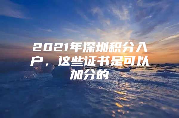 2021年深圳積分入戶，這些證書是可以加分的