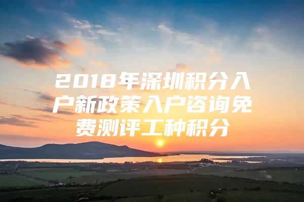 2018年深圳積分入戶新政策入戶咨詢免費(fèi)測評(píng)工種積分