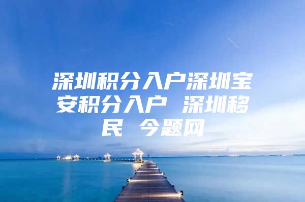 深圳積分入戶深圳寶安積分入戶 深圳移民 今題網(wǎng)