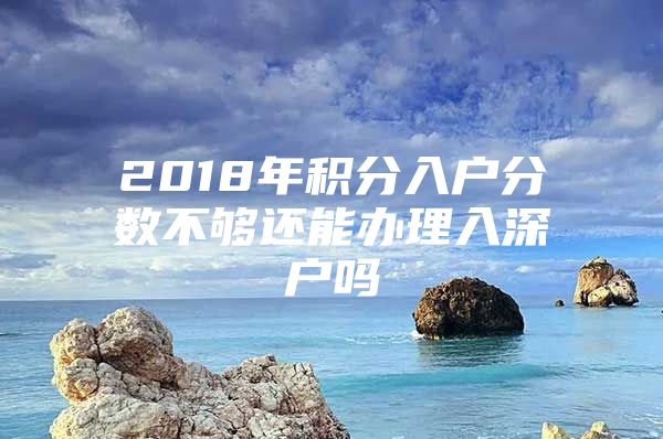 2018年積分入戶分?jǐn)?shù)不夠還能辦理入深戶嗎