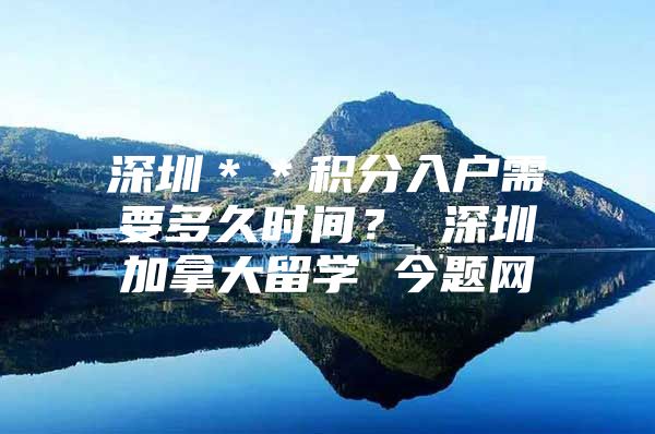 深圳＊＊積分入戶需要多久時間？ 深圳加拿大留學 今題網(wǎng)