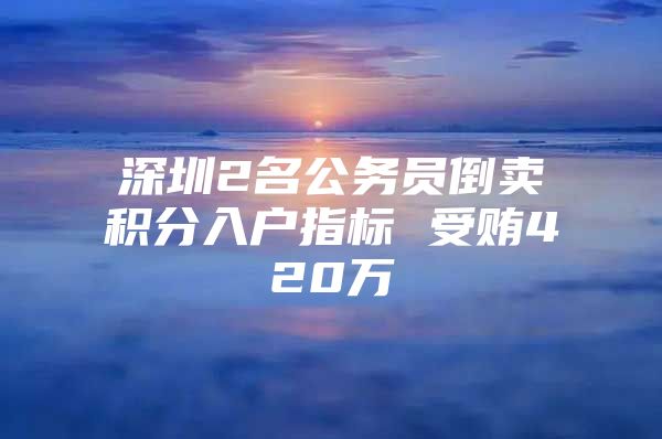 深圳2名公務(wù)員倒賣(mài)積分入戶指標(biāo) 受賄420萬(wàn)