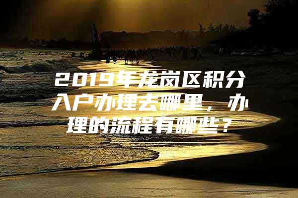 2019年龍崗區(qū)積分入戶辦理去哪里，辦理的流程有哪些？