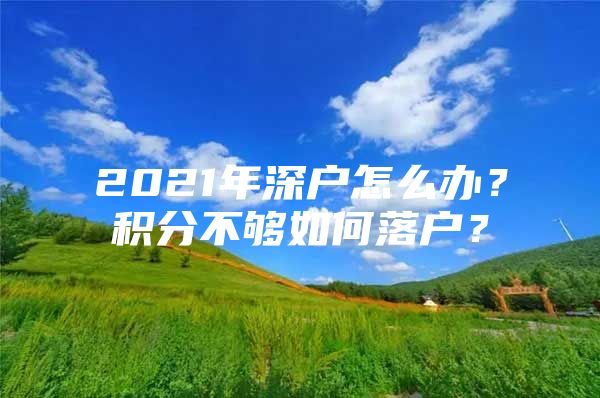 2021年深戶怎么辦？積分不夠如何落戶？