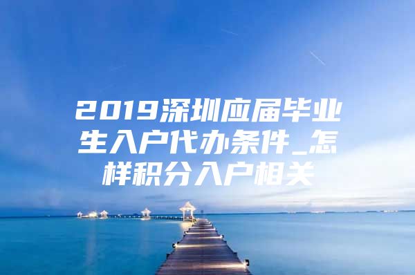 2019深圳應屆畢業(yè)生入戶代辦條件_怎樣積分入戶相關(guān)