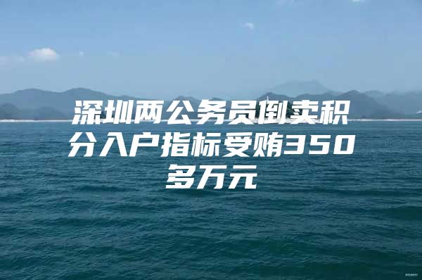 深圳兩公務(wù)員倒賣積分入戶指標(biāo)受賄350多萬元