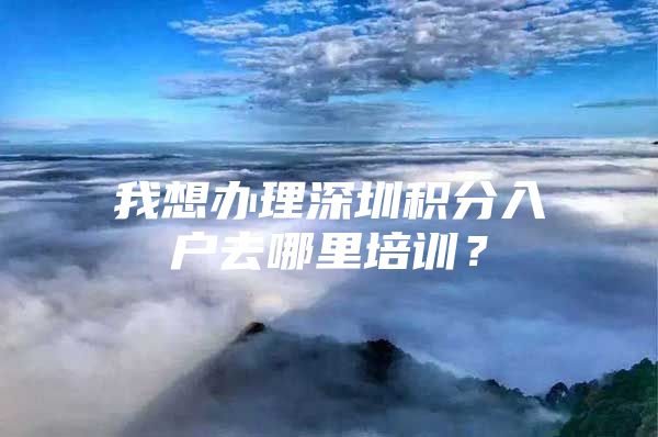 我想辦理深圳積分入戶去哪里培訓？