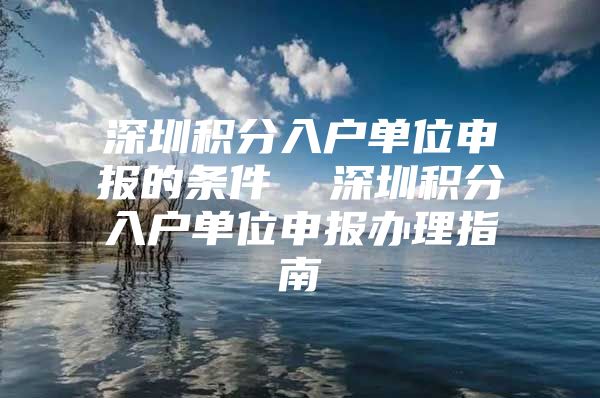 深圳積分入戶單位申報的條件  深圳積分入戶單位申報辦理指南