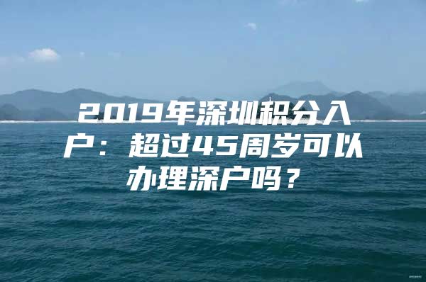 2019年深圳積分入戶：超過45周歲可以辦理深戶嗎？