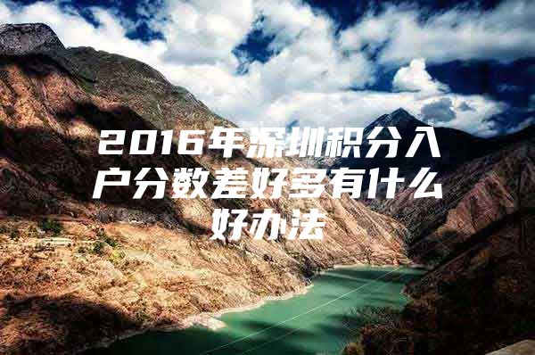 2016年深圳積分入戶分數(shù)差好多有什么好辦法