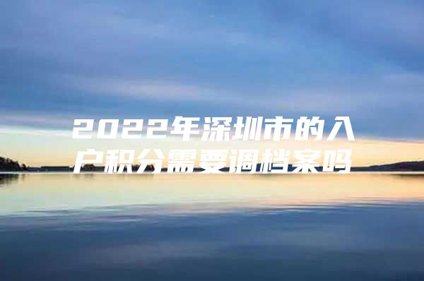 2022年深圳市的入戶積分需要調(diào)檔案嗎