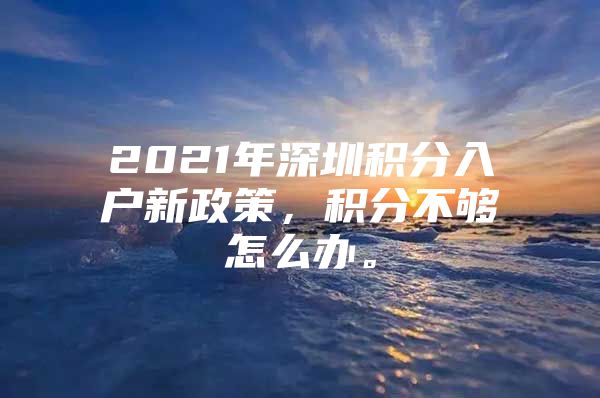 2021年深圳積分入戶(hù)新政策，積分不夠怎么辦。