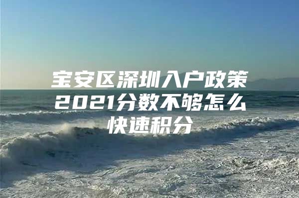 寶安區(qū)深圳入戶政策2021分?jǐn)?shù)不夠怎么快速積分