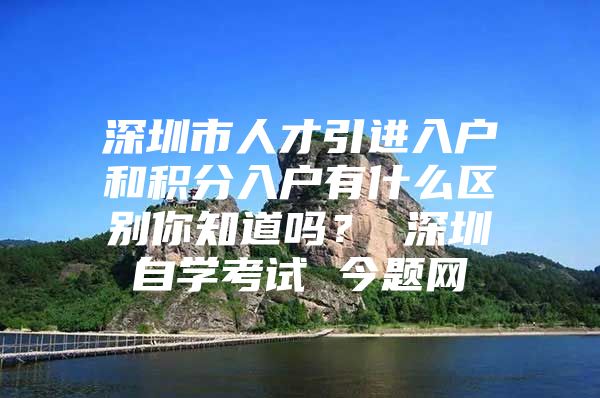 深圳市人才引進入戶和積分入戶有什么區(qū)別你知道嗎？ 深圳自學(xué)考試 今題網(wǎng)