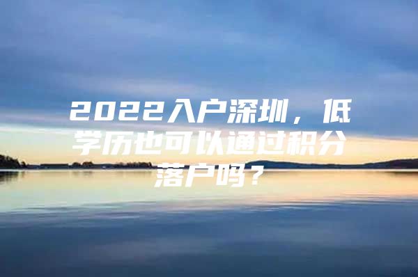 2022入戶深圳，低學(xué)歷也可以通過積分落戶嗎？