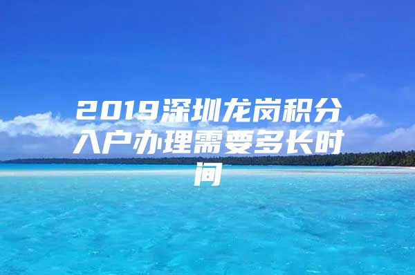 2019深圳龍崗積分入戶辦理需要多長時間