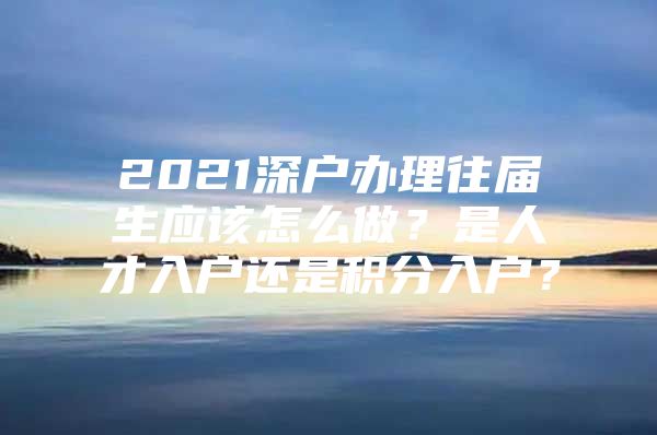 2021深戶辦理往屆生應該怎么做？是人才入戶還是積分入戶？