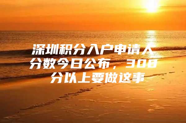 深圳積分入戶申請(qǐng)人分?jǐn)?shù)今日公布，300 分以上要做這事