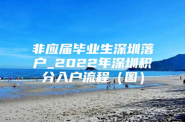 非應(yīng)屆畢業(yè)生深圳落戶_2022年深圳積分入戶流程（圖）