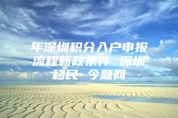 年深圳積分入戶(hù)申報(bào)流程新政條件 深圳移民 今題網(wǎng)